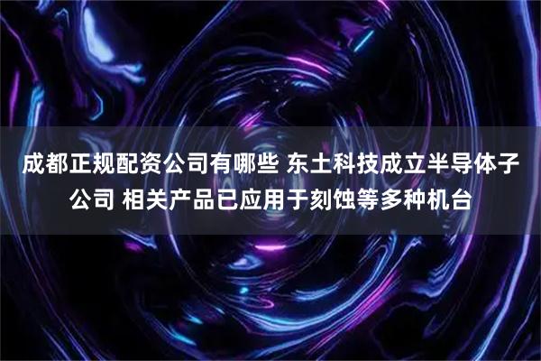 成都正规配资公司有哪些 东土科技成立半导体子公司 相关产品已应用于刻蚀等多种机台