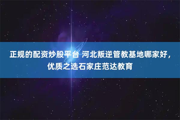 正规的配资炒股平台 河北叛逆管教基地哪家好，优质之选石家庄范达教育