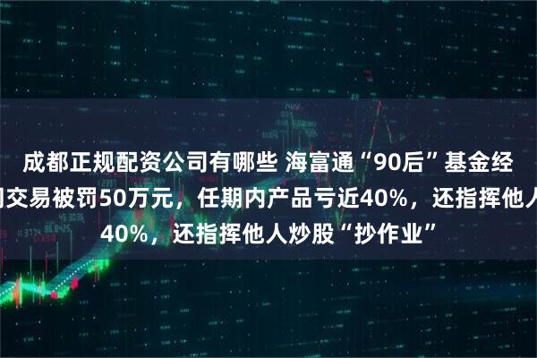成都正规配资公司有哪些 海富通“90后”基金经理案发，涉趋同交易被罚50万元，任期内产品亏近40%，还指挥他人炒股“抄作业”