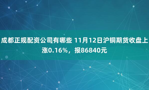 成都正规配资公司有哪些 11月12日沪铜期货收盘上涨0.16%，报86840元