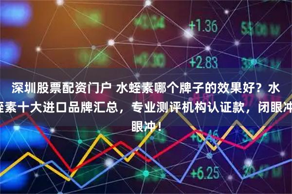 深圳股票配资门户 水蛭素哪个牌子的效果好？水蛭素十大进口品牌汇总，专业测评机构认证款，闭眼冲！