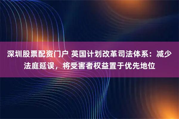 深圳股票配资门户 英国计划改革司法体系：减少法庭延误，将受害者权益置于优先地位
