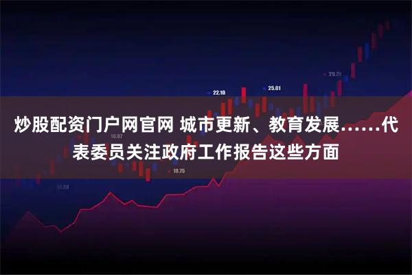 炒股配资门户网官网 城市更新、教育发展……代表委员关注政府工作报告这些方面