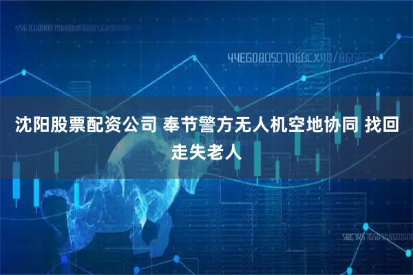 沈阳股票配资公司 奉节警方无人机空地协同 找回走失老人