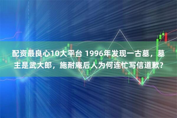 配资最良心10大平台 1996年发现一古墓，墓主是武大郎，施耐庵后人为何连忙写信道歉？