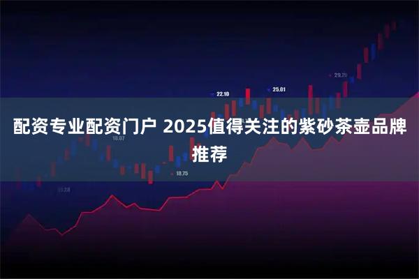 配资专业配资门户 2025值得关注的紫砂茶壶品牌推荐