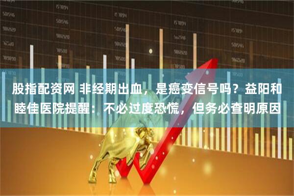 股指配资网 非经期出血，是癌变信号吗？益阳和睦佳医院提醒：不必过度恐慌，但务必查明原因