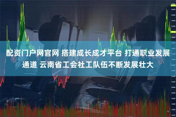 配资门户网官网 搭建成长成才平台 打通职业发展通道 云南省工会社工队伍不断发展壮大