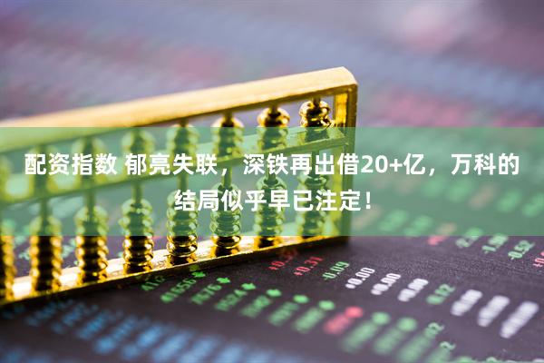 配资指数 郁亮失联，深铁再出借20+亿，万科的结局似乎早已注定！
