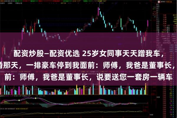 配资炒股—配资优选 25岁女同事天天蹭我车，我默默开了4年，她结婚那天，一排豪车停到我面前：师傅，我爸是董事长，说要送您一套房一辆车