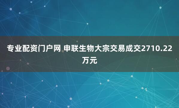 专业配资门户网 申联生物大宗交易成交2710.22万元