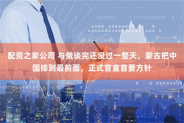 配资之家公司 与俄谈完还没过一整天，蒙古把中国排到最前面，正式官宣首要方针