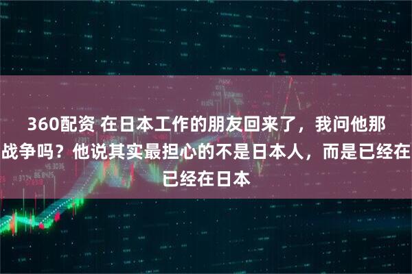 360配资 在日本工作的朋友回来了，我问他那边怕战争吗？他说其实最担心的不是日本人，而是已经在日本