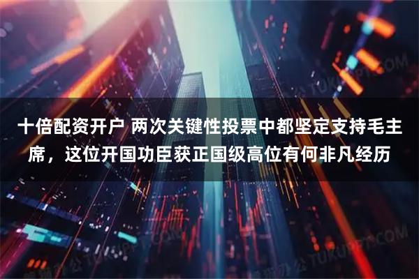 十倍配资开户 两次关键性投票中都坚定支持毛主席，这位开国功臣获正国级高位有何非凡经历