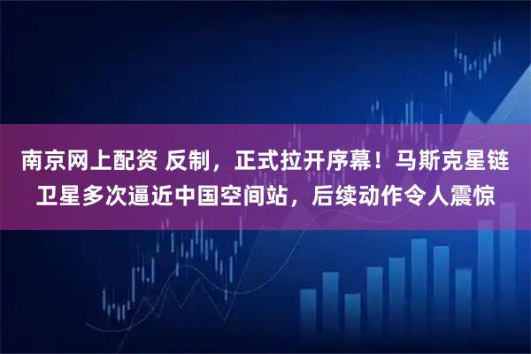 南京网上配资 反制，正式拉开序幕！马斯克星链卫星多次逼近中国空间站，后续动作令人震惊