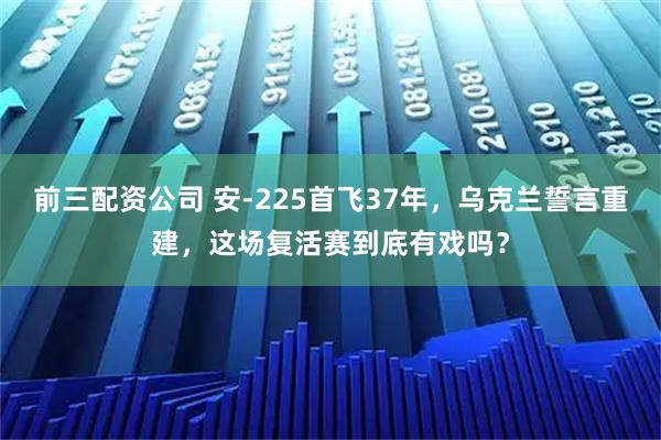 前三配资公司 安-225首飞37年，乌克兰誓言重建，这场复活赛到底有戏吗？