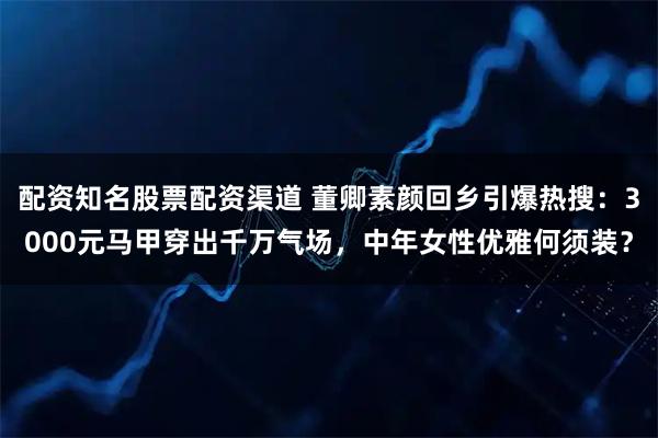 配资知名股票配资渠道 董卿素颜回乡引爆热搜：3000元马甲穿出千万气场，中年女性优雅何须装？