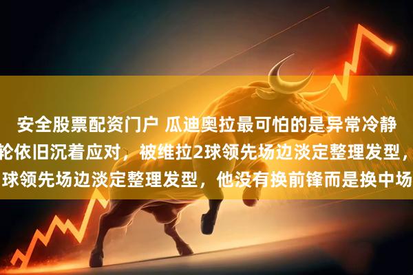 安全股票配资门户 瓜迪奥拉最可怕的是异常冷静，被利物浦追到最后一轮依旧沉着应对，被维拉2球领先场边淡定整理发型，他没有换前锋而是换中场