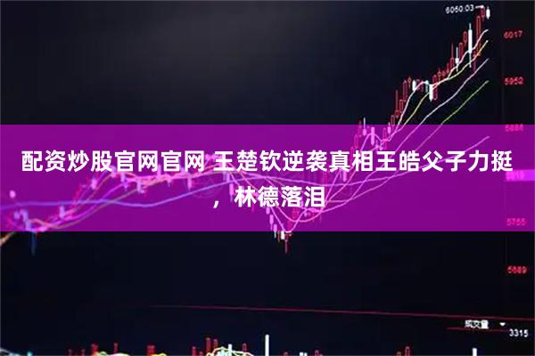 配资炒股官网官网 王楚钦逆袭真相王皓父子力挺，林德落泪