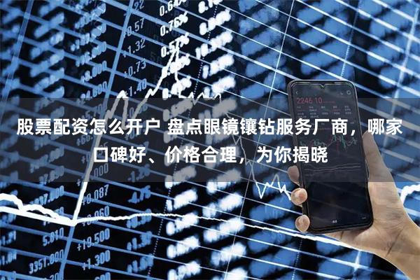 股票配资怎么开户 盘点眼镜镶钻服务厂商，哪家口碑好、价格合理，为你揭晓