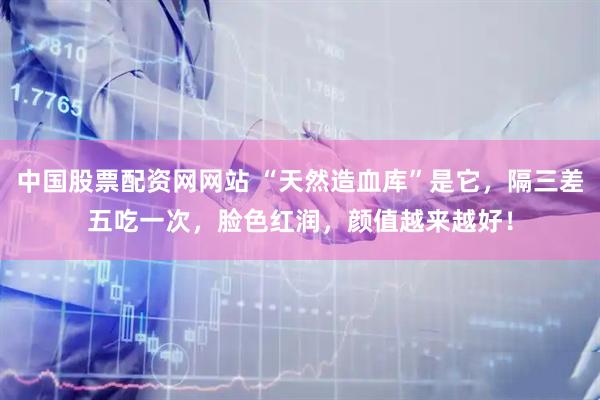 中国股票配资网网站 “天然造血库”是它，隔三差五吃一次，脸色红润，颜值越来越好！