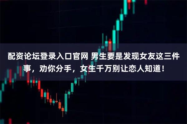 配资论坛登录入口官网 男生要是发现女友这三件事，劝你分手，女生千万别让恋人知道！