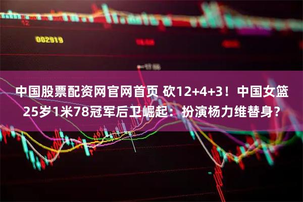 中国股票配资网官网首页 砍12+4+3！中国女篮25岁1米78冠军后卫崛起：扮演杨力维替身？
