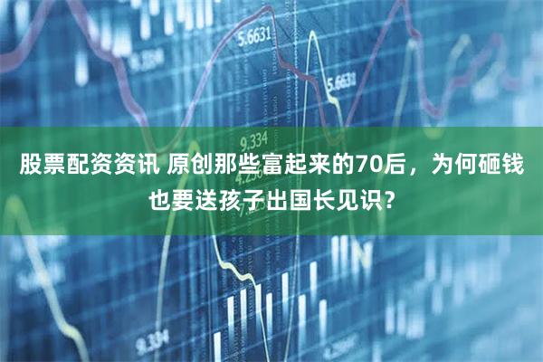 股票配资资讯 原创那些富起来的70后，为何砸钱也要送孩子出国长见识？