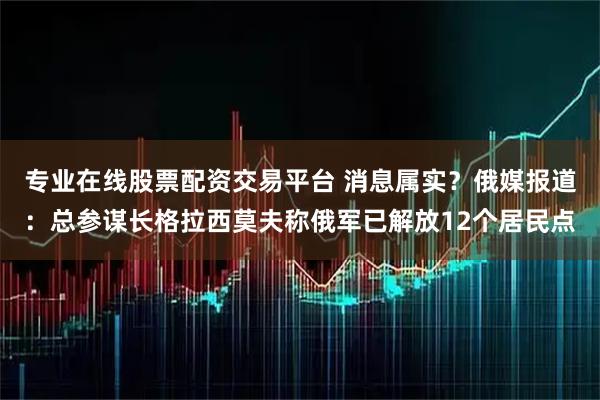 专业在线股票配资交易平台 消息属实？俄媒报道：总参谋长格拉西莫夫称俄军已解放12个居民点
