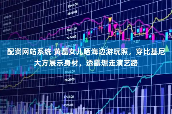 配资网站系统 黄磊女儿晒海边游玩照，穿比基尼大方展示身材，透露想走演艺路