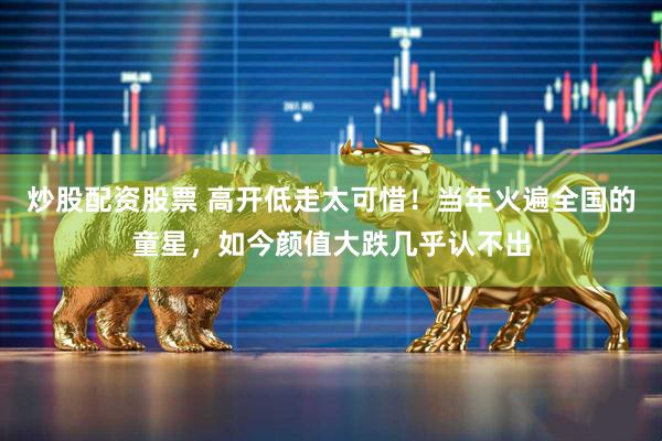 炒股配资股票 高开低走太可惜！当年火遍全国的童星，如今颜值大跌几乎认不出