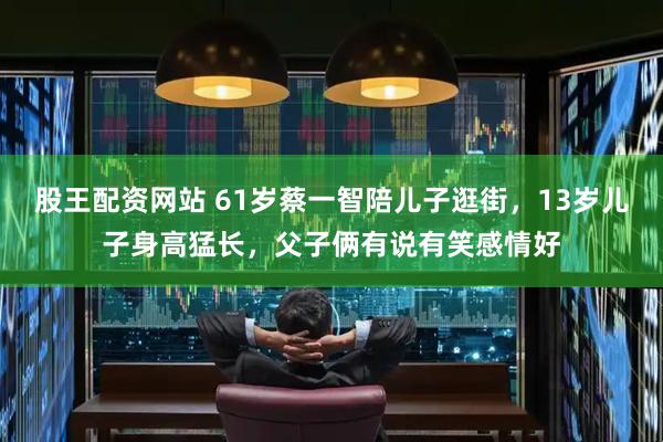 股王配资网站 61岁蔡一智陪儿子逛街，13岁儿子身高猛长，父子俩有说有笑感情好