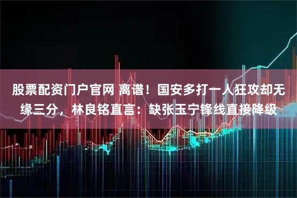 股票配资门户官网 离谱！国安多打一人狂攻却无缘三分，林良铭直言：缺张玉宁锋线直接降级