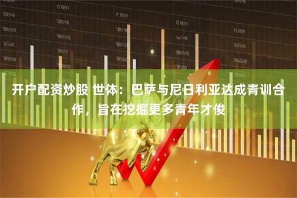 开户配资炒股 世体：巴萨与尼日利亚达成青训合作，旨在挖掘更多青年才俊