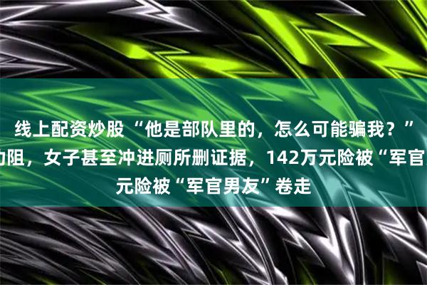 线上配资炒股 “他是部队里的，怎么可能骗我？”面对民警劝阻，女子甚至冲进厕所删证据，142万元险被“军官男友”卷走