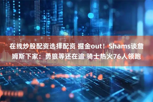 在线炒股配资选择配资 掘金out！Shams谈詹姆斯下家：勇狼等还在追 骑士热火76人领跑