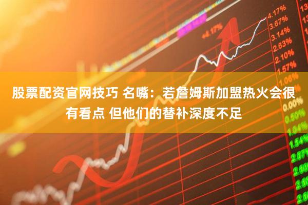 股票配资官网技巧 名嘴:若詹姆斯加盟热火会很有看点 但他们的替补深度不足