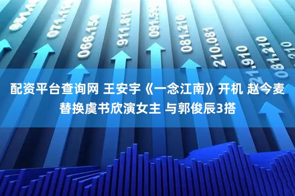 配资平台查询网 王安宇《一念江南》开机 赵今麦替换虞书欣演女主 与郭俊辰3搭