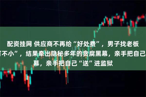 配资挂网 供应商不再给“好处费”，男子找老板诉苦“损失可不小”，结果牵出隐秘多年的贪腐黑幕，亲手把自己“送”进监狱